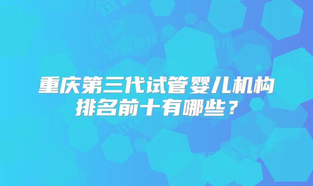 重庆第三代试管婴儿机构排名前十有哪些?