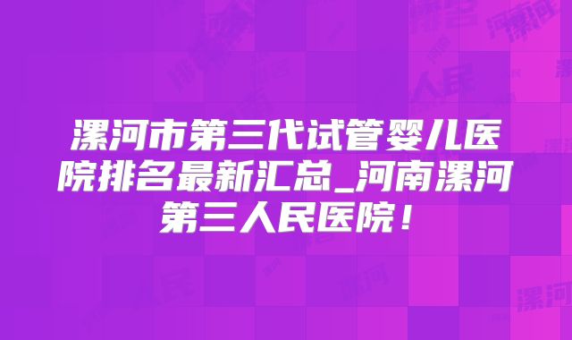 漯河市第三代试管婴儿医院排名最新汇总_河南漯河第三人民医院！