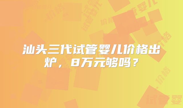 汕头三代试管婴儿价格出炉,8万元够吗?