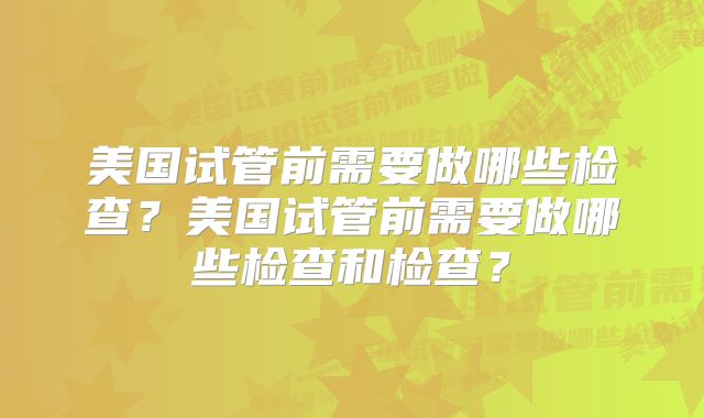 美国试管前需要做哪些检查?美国试管前需要做哪些检查和检查?
