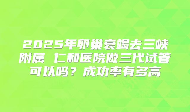 2025年卵巢衰竭去三峡附属 仁和医院做三代试管可以吗？成功率有多高