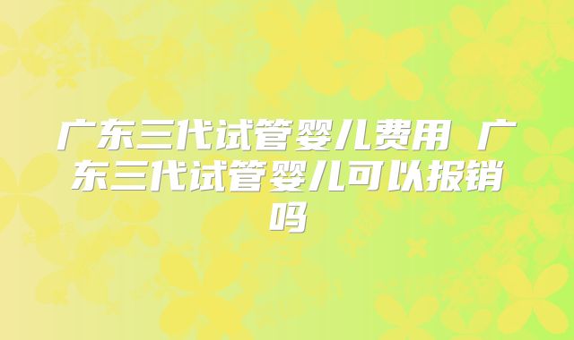 广东三代试管婴儿费用 广东三代试管婴儿可以报销吗