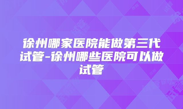 徐州哪家医院能做第三代试管-徐州哪些医院可以做试管