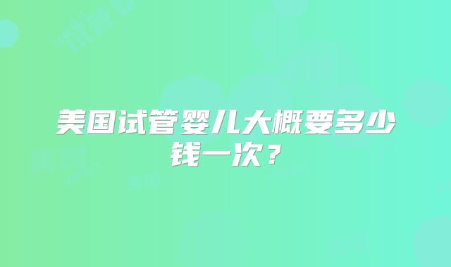 美国试管婴儿大概要多少钱一次？