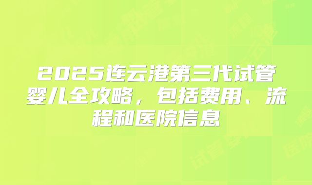2025连云港第三代试管婴儿全攻略，包括费用、流程和医院信息