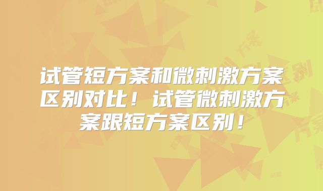 试管短方案和微刺激方案区别对比!试管微刺激方案跟短方案区别!