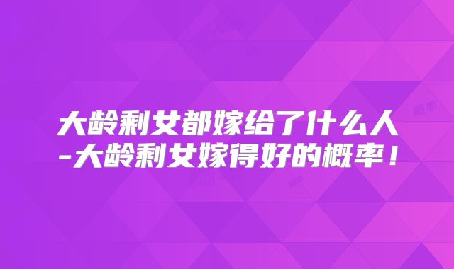 大龄剩女都嫁给了什么人-大龄剩女嫁得好的概率！