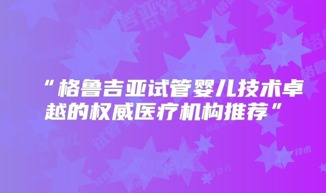 “格鲁吉亚试管婴儿技术卓越的权威医疗机构推荐”