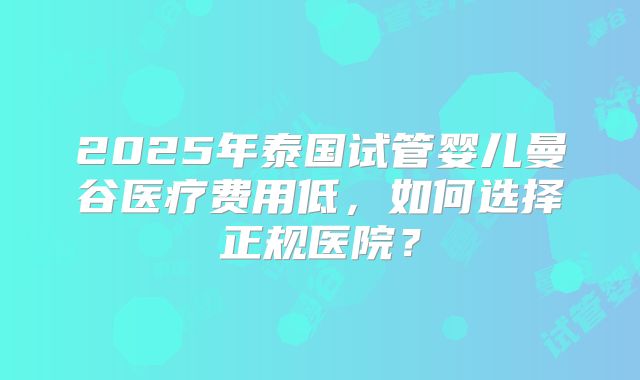 2025年泰国试管婴儿曼谷医疗费用低,如何选择正规医院?
