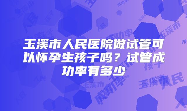 玉溪市人民医院做试管可以怀孕生孩子吗?试管成功率有多少