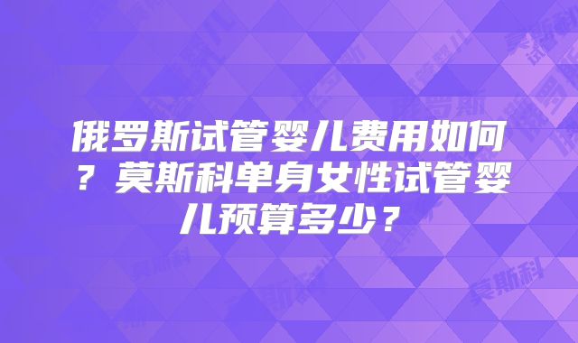 俄罗斯试管婴儿费用如何？莫斯科单身女性试管婴儿预算多少？