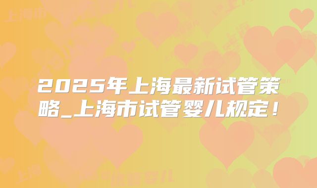 2025年上海最新试管策略_上海市试管婴儿规定！