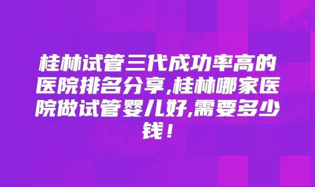 桂林试管三代成功率高的医院排名分享,桂林哪家医院做试管婴儿好,需要多少钱！