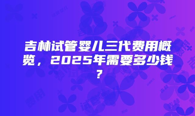 吉林试管婴儿三代费用概览,2025年需要多少钱?
