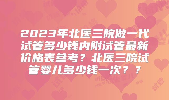 2023年北医三院做一代试管多少钱内附试管最新价格表参考?北医三院试管婴儿多少钱一次??