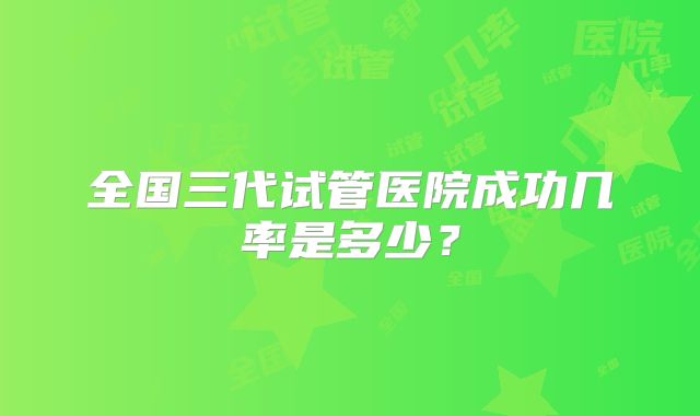 全国三代试管医院成功几率是多少?