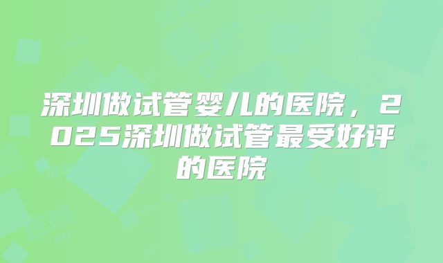 深圳做试管婴儿的医院,2025深圳做试管最受好评的医院