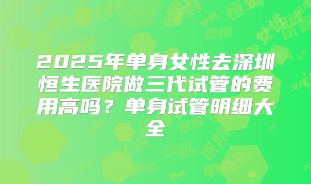 2025年单身女性去深圳恒生医院做三代试管的费用高吗？单身试管明细大全