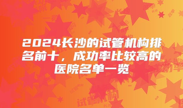 2024长沙的试管机构排名前十,成功率比较高的医院名单一览
