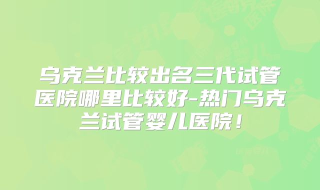 乌克兰比较出名三代试管医院哪里比较好-热门乌克兰试管婴儿医院！