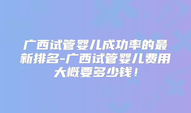 广西试管婴儿成功率的最新排名-广西试管婴儿费用大概要多少钱！