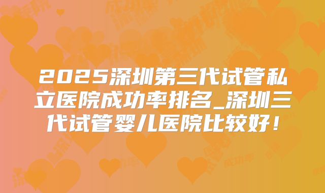 2025深圳第三代试管私立医院成功率排名_深圳三代试管婴儿医院比较好！
