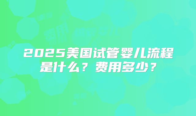 2025美国试管婴儿流程是什么？费用多少？