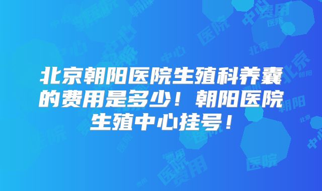 北京朝阳医院生殖科养囊的费用是多少！朝阳医院生殖中心挂号！