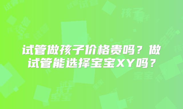 试管做孩子价格贵吗?做试管能选择宝宝XY吗?
