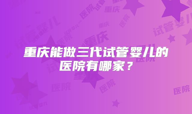 重庆能做三代试管婴儿的医院有哪家？