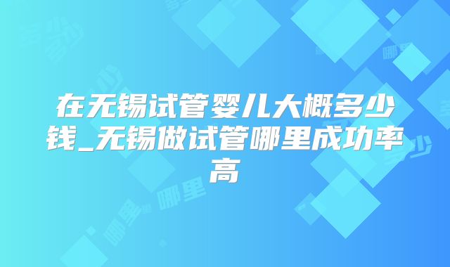 在无锡试管婴儿大概多少钱_无锡做试管哪里成功率高