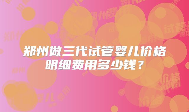 郑州做三代试管婴儿价格明细费用多少钱?