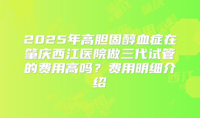 2025年高胆固醇血症在肇庆西江医院做三代试管的费用高吗?费用明细介绍