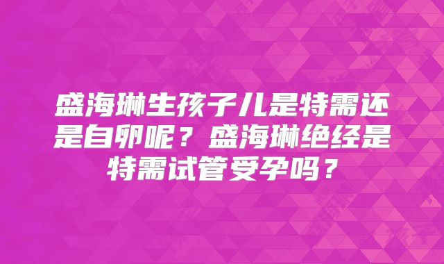 盛海琳生孩子儿是特需还是自卵呢?盛海琳绝经是特需试管受孕吗?