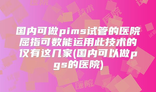 国内可做pims试管的医院屈指可数能运用此技术的仅有这几家(国内可以做pgs的医院)
