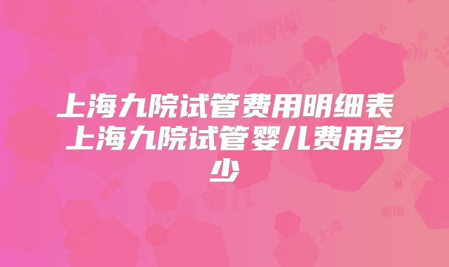 上海九院试管费用明细表 上海九院试管婴儿费用多少