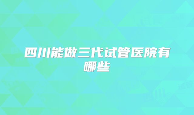 四川能做三代试管医院有哪些