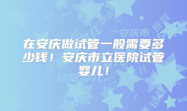 在安庆做试管一般需要多少钱!安庆市立医院试管婴儿!