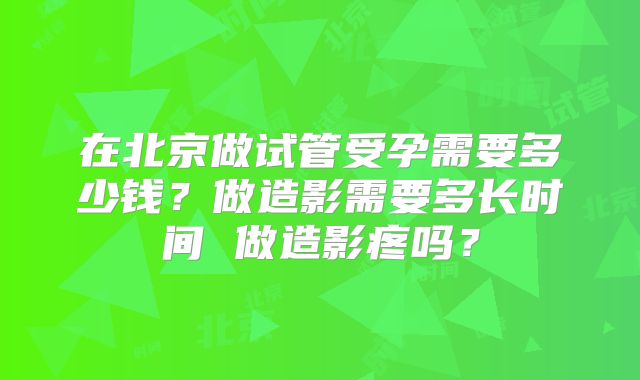 在北京做试管受孕需要多少钱？做造影需要多长时间 做造影疼吗？