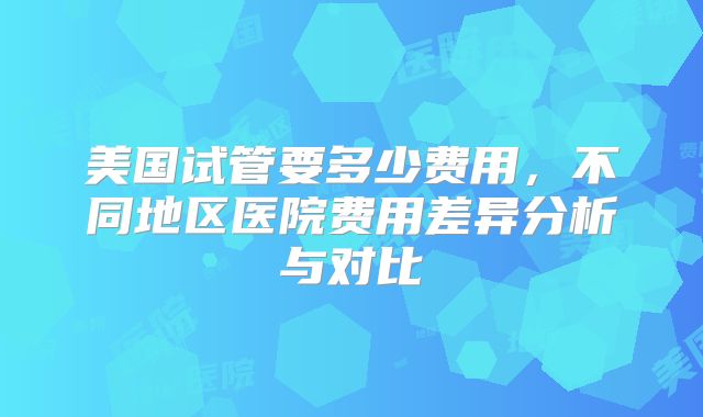 美国试管要多少费用，不同地区医院费用差异分析与对比