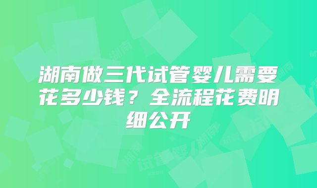 湖南做三代试管婴儿需要花多少钱？全流程花费明细公开