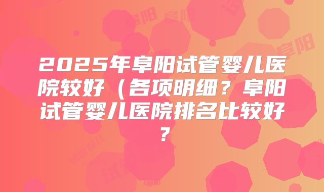 2025年阜阳试管婴儿医院较好（各项明细？阜阳试管婴儿医院排名比较好？