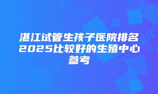 湛江试管生孩子医院排名2025比较好的生殖中心参考