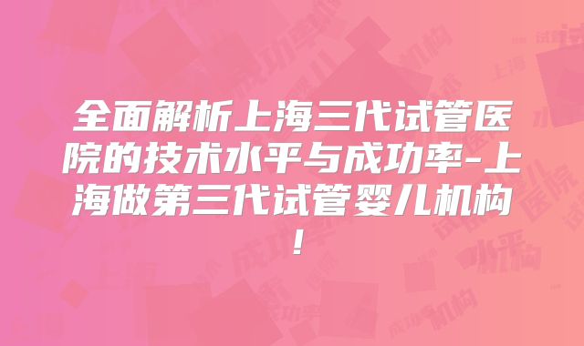 全面解析上海三代试管医院的技术水平与成功率-上海做第三代试管婴儿机构!