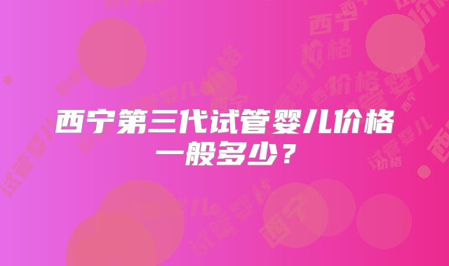 西宁第三代试管婴儿价格一般多少？