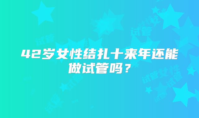 42岁女性结扎十来年还能做试管吗？