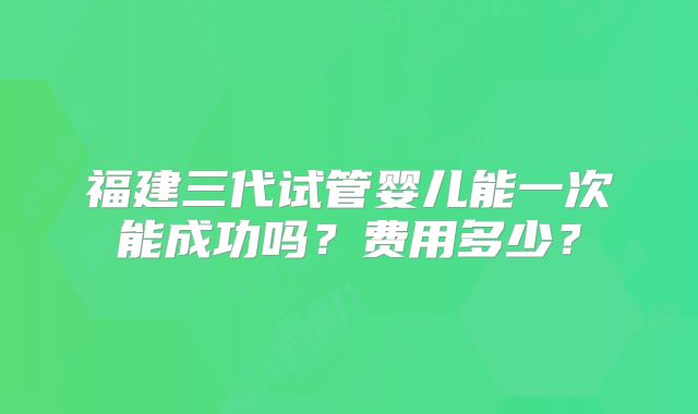 福建三代试管婴儿能一次能成功吗？费用多少？