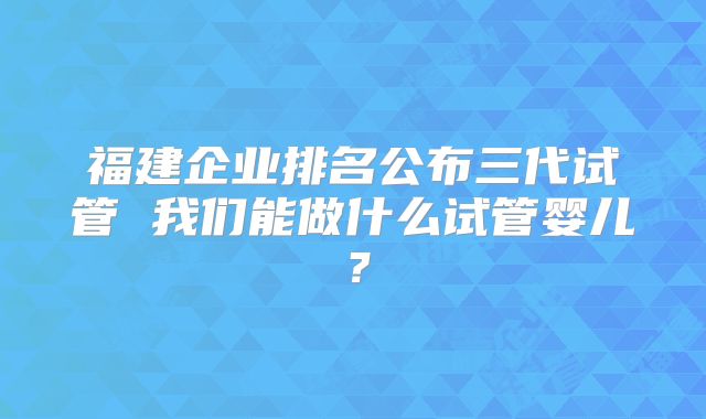 福建企业排名公布三代试管 我们能做什么试管婴儿？