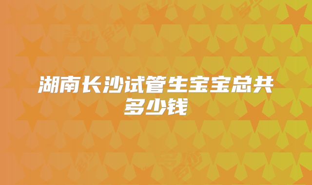 湖南长沙试管生宝宝总共多少钱