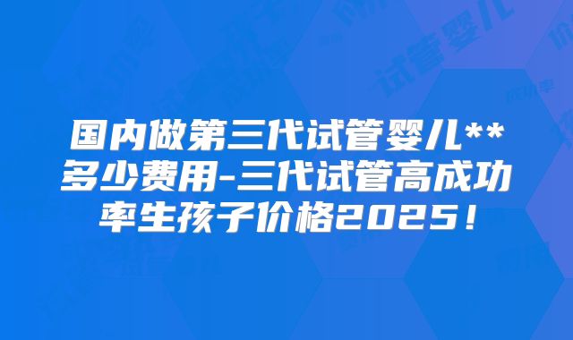 国内做第三代试管婴儿**多少费用-三代试管高成功率生孩子价格2025！